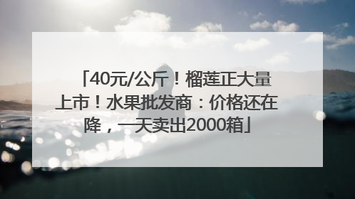 40元/公斤！榴莲正大量上市！水果批发商：价格还在降，一天卖出2000箱