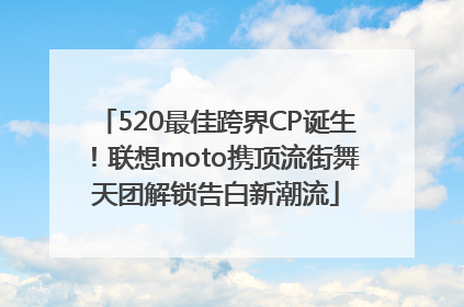 520最佳跨界CP诞生！联想moto携顶流街舞天团解锁告白新潮流