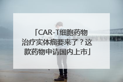 CAR-T细胞药物治疗实体瘤要来了？这款药物申请国内上市